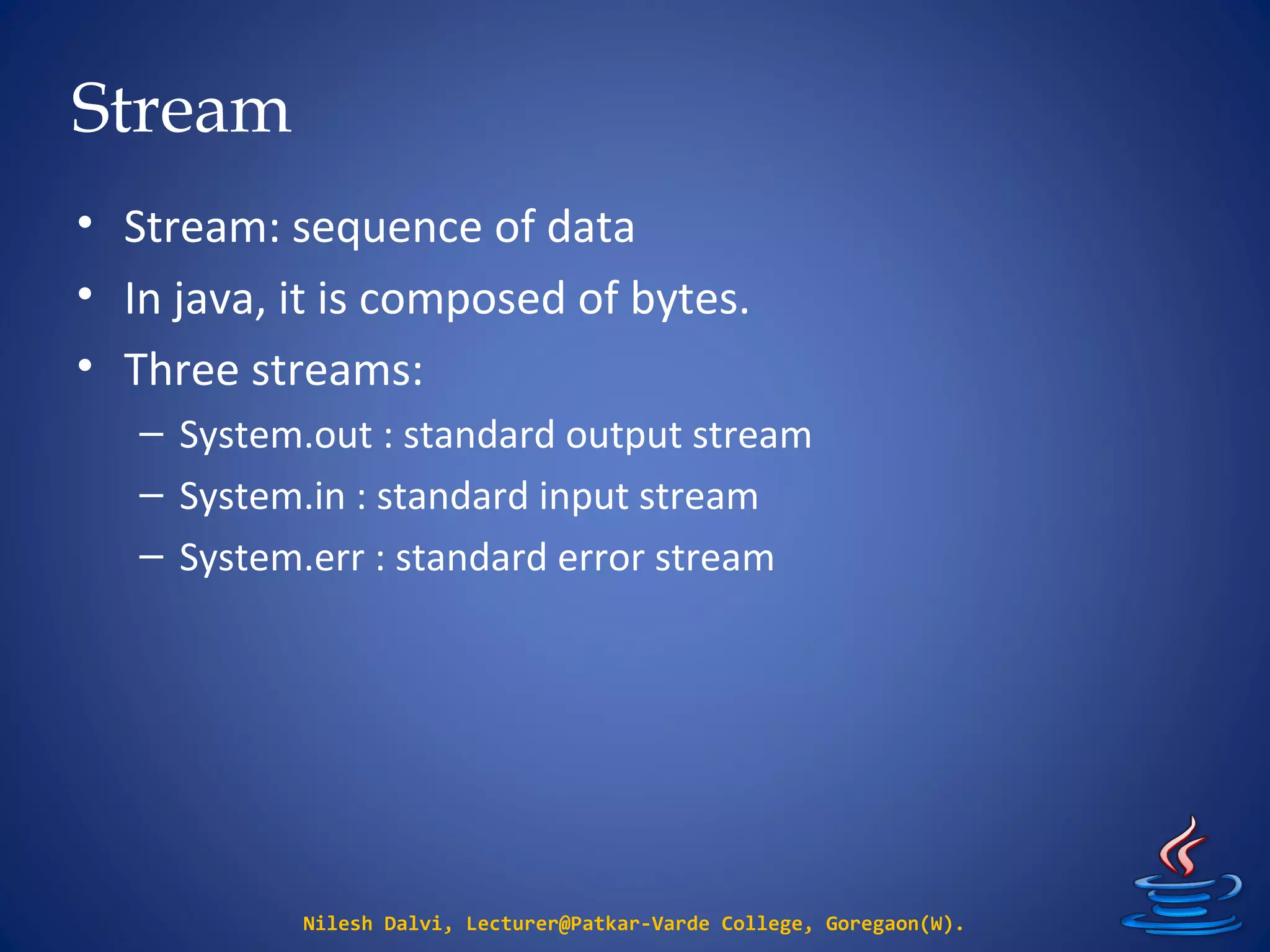 Stream
• Stream: sequence of data
• In java, it is composed of bytes.
• Three streams:
– System.out : standard output stream
– System.in : standard input stream
– System.err : standard error stream
Nilesh Dalvi, Lecturer@Patkar-Varde College, Goregaon(W).
 