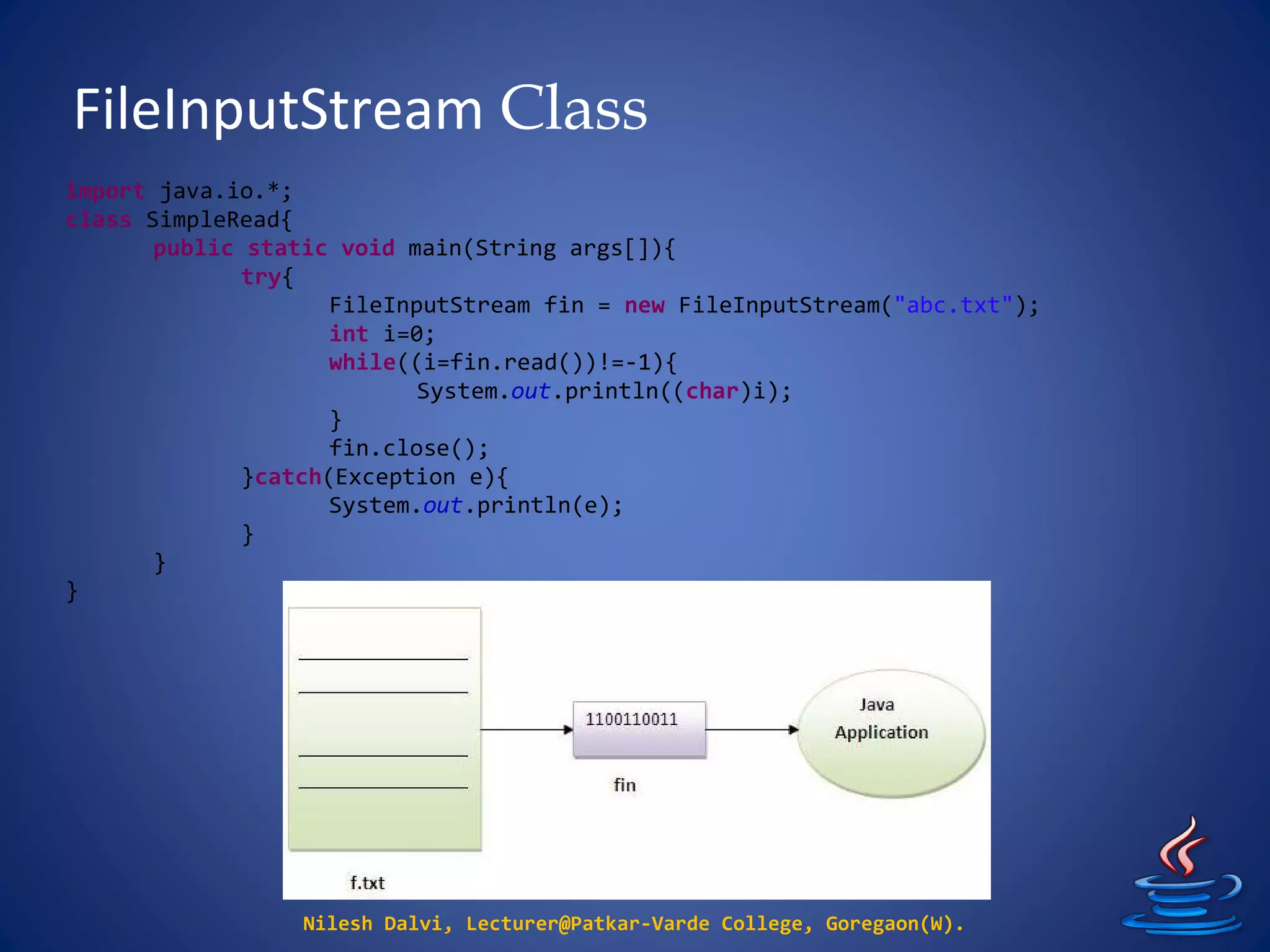 FileInputStream Class
Nilesh Dalvi, Lecturer@Patkar-Varde College, Goregaon(W).
import java.io.*;
class SimpleRead{
public static void main(String args[]){
try{
FileInputStream fin = new FileInputStream("abc.txt");
int i=0;
while((i=fin.read())!=-1){
System.out.println((char)i);
}
fin.close();
}catch(Exception e){
System.out.println(e);
}
}
}
 