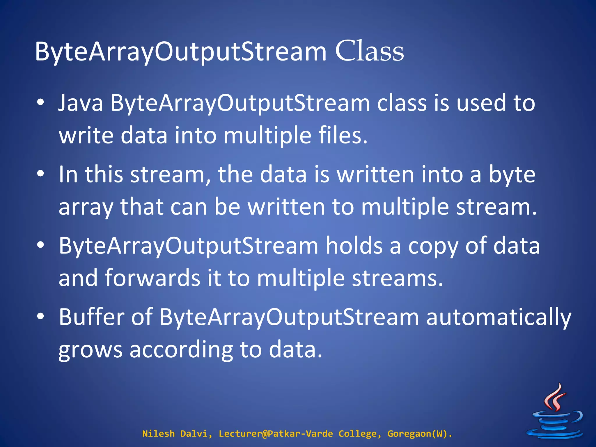 ByteArrayOutputStream Class
Nilesh Dalvi, Lecturer@Patkar-Varde College, Goregaon(W).
• Java ByteArrayOutputStream class is used to
write data into multiple files.
• In this stream, the data is written into a byte
array that can be written to multiple stream.
• ByteArrayOutputStream holds a copy of data
and forwards it to multiple streams.
• Buffer of ByteArrayOutputStream automatically
grows according to data.
 