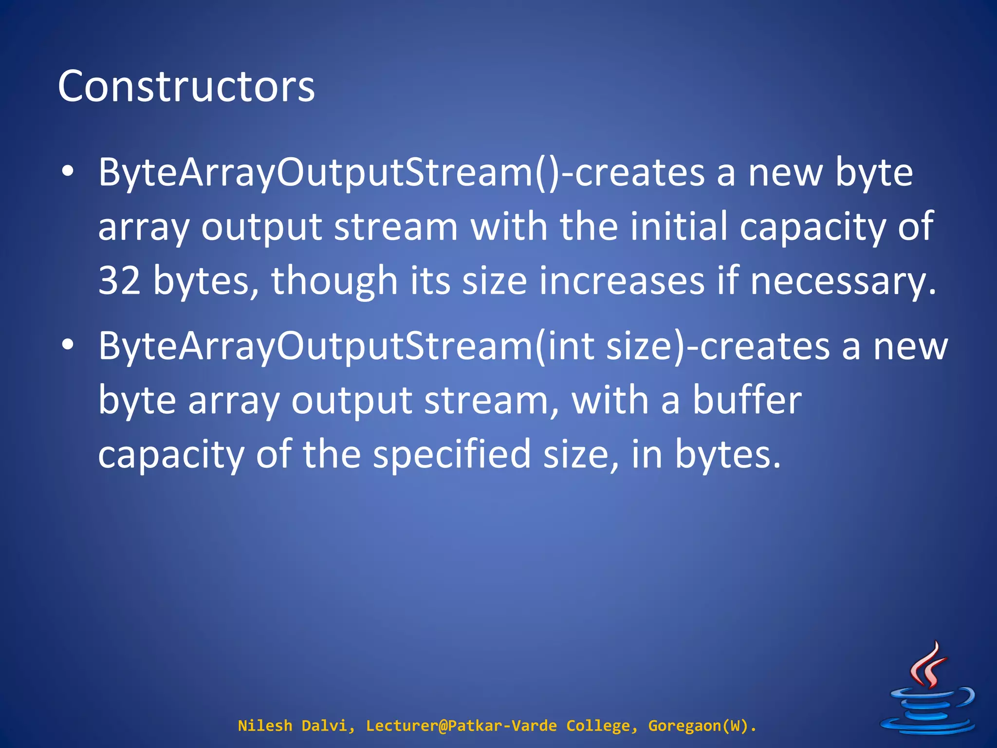 Constructors
Nilesh Dalvi, Lecturer@Patkar-Varde College, Goregaon(W).
• ByteArrayOutputStream()-creates a new byte
array output stream with the initial capacity of
32 bytes, though its size increases if necessary.
• ByteArrayOutputStream(int size)-creates a new
byte array output stream, with a buffer
capacity of the specified size, in bytes.
 