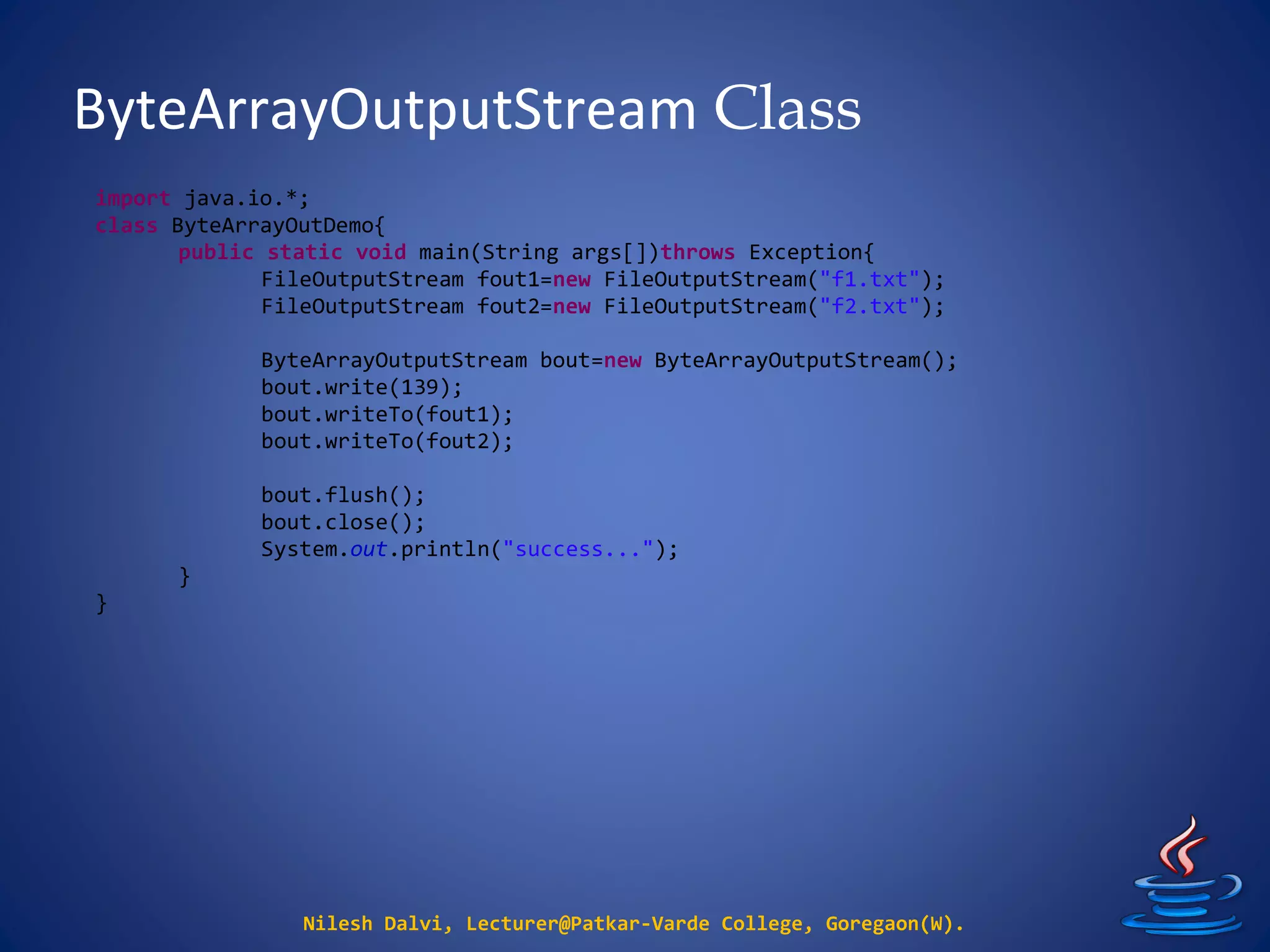ByteArrayOutputStream Class
Nilesh Dalvi, Lecturer@Patkar-Varde College, Goregaon(W).
import java.io.*;
class ByteArrayOutDemo{
public static void main(String args[])throws Exception{
FileOutputStream fout1=new FileOutputStream("f1.txt");
FileOutputStream fout2=new FileOutputStream("f2.txt");
ByteArrayOutputStream bout=new ByteArrayOutputStream();
bout.write(139);
bout.writeTo(fout1);
bout.writeTo(fout2);
bout.flush();
bout.close();
System.out.println("success...");
}
}
 