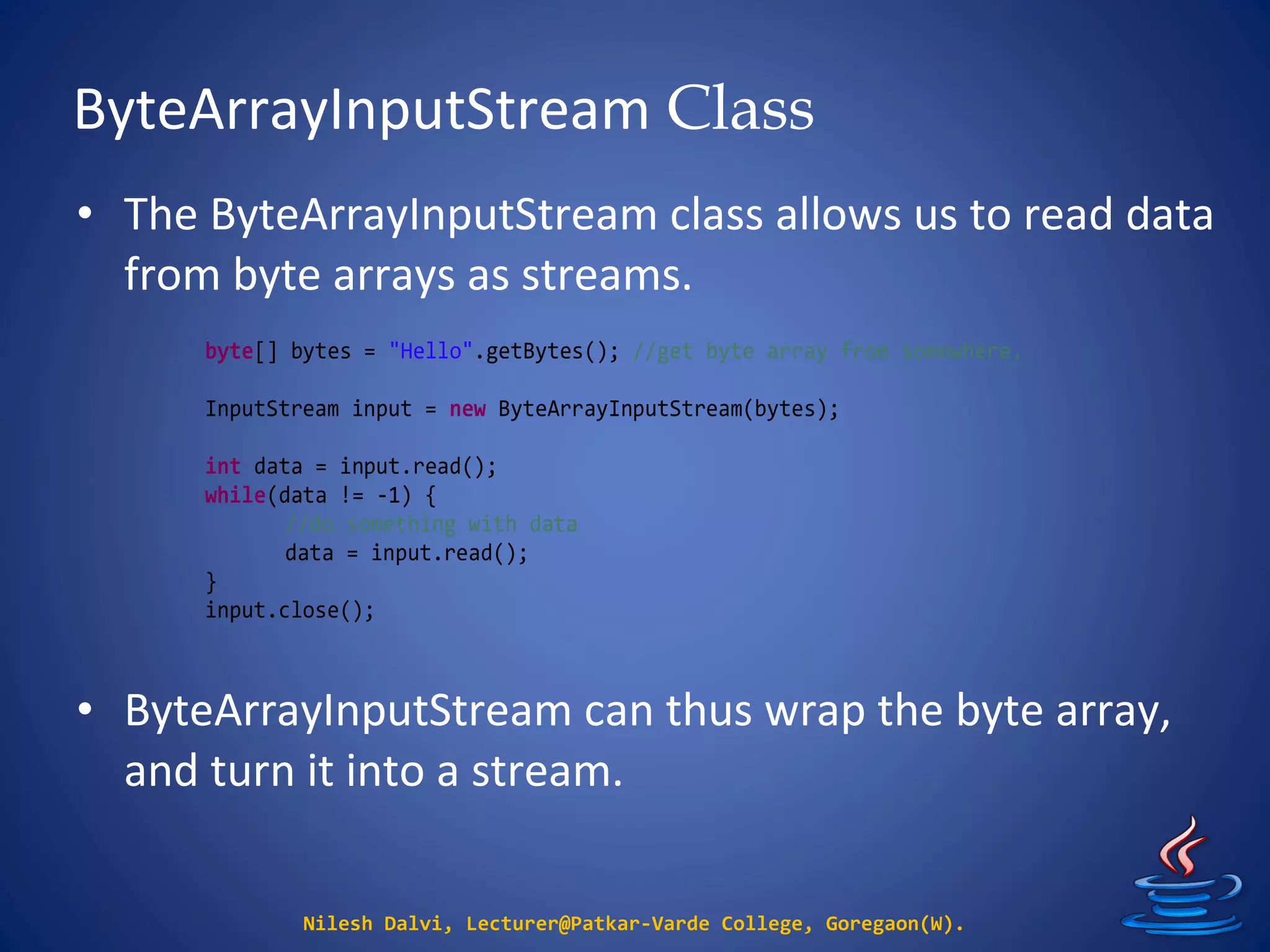 ByteArrayInputStream Class
Nilesh Dalvi, Lecturer@Patkar-Varde College, Goregaon(W).
• The ByteArrayInputStream class allows us to read data
from byte arrays as streams.
• ByteArrayInputStream can thus wrap the byte array,
and turn it into a stream.
byte[] bytes = "Hello".getBytes(); //get byte array from somewhere.
InputStream input = new ByteArrayInputStream(bytes);
int data = input.read();
while(data != -1) {
//do something with data
data = input.read();
}
input.close();
 