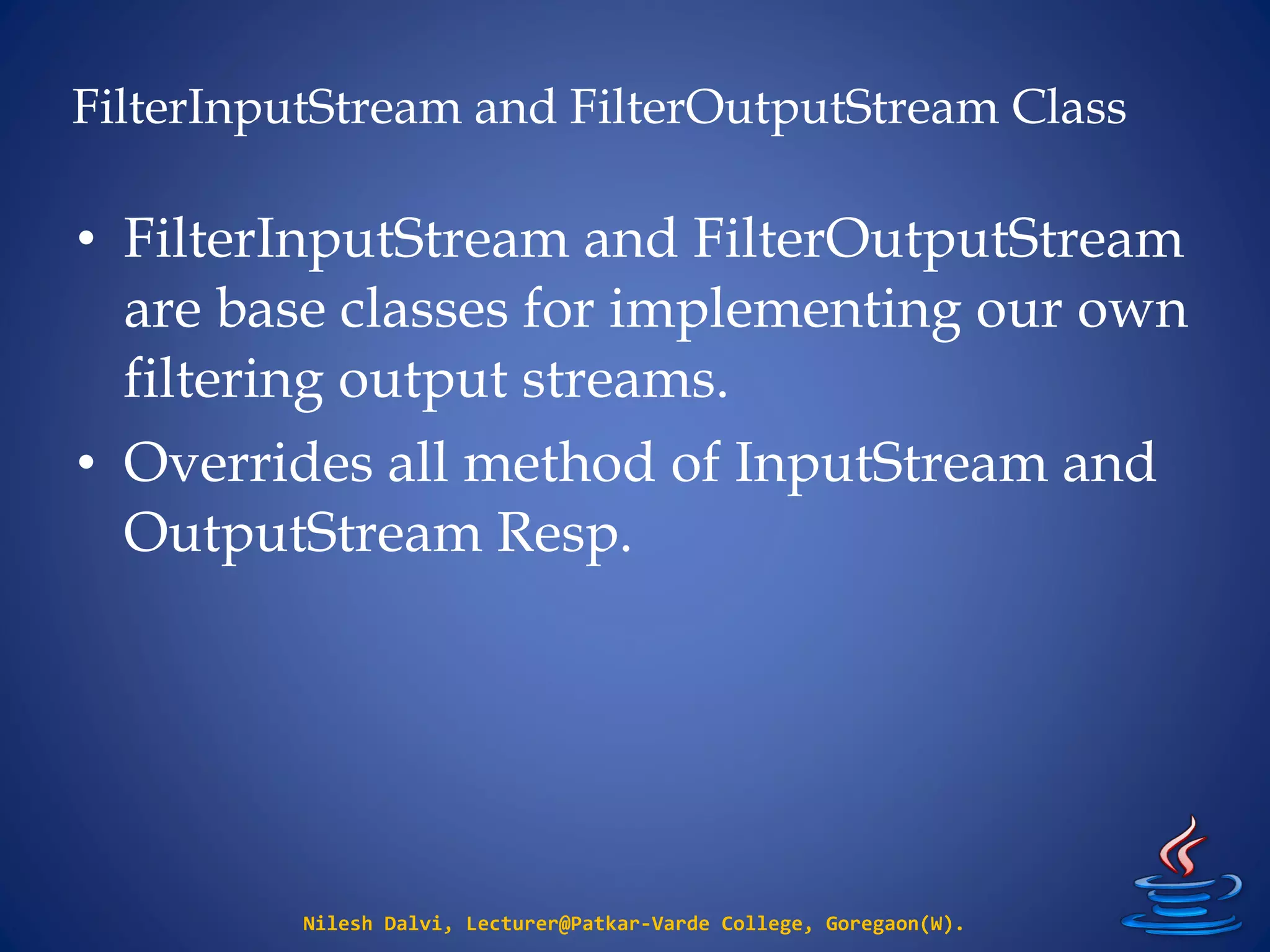 FilterInputStream and FilterOutputStream Class
Nilesh Dalvi, Lecturer@Patkar-Varde College, Goregaon(W).
• FilterInputStream and FilterOutputStream
are base classes for implementing our own
filtering output streams.
• Overrides all method of InputStream and
OutputStream Resp.
 