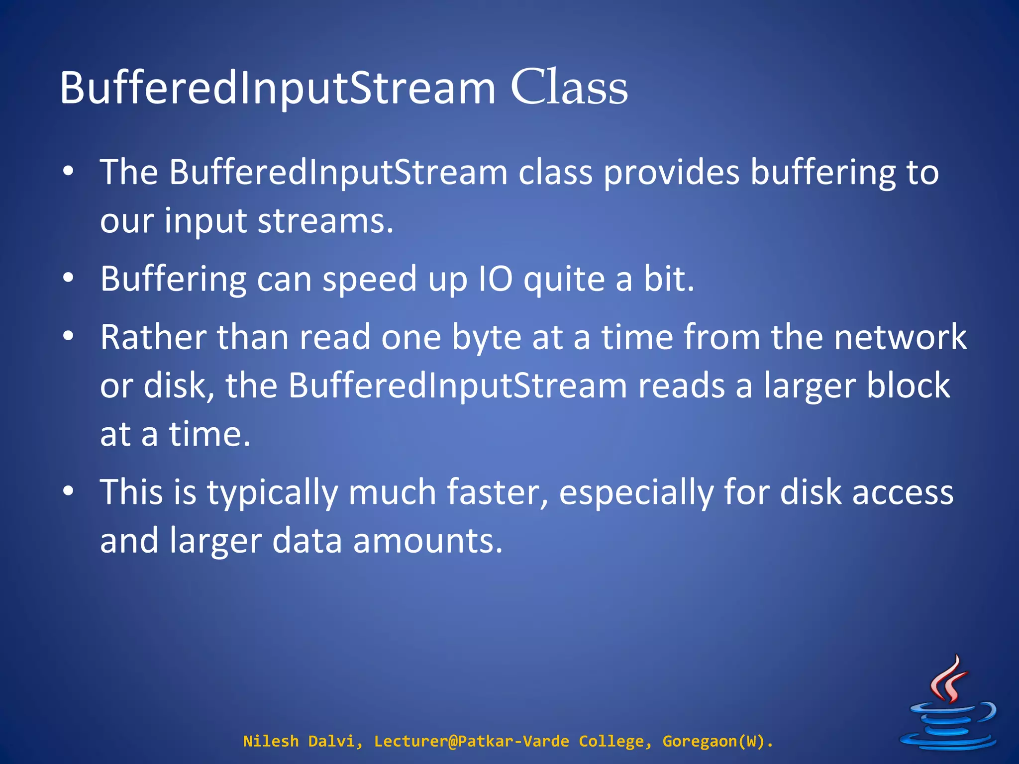 BufferedInputStream Class
Nilesh Dalvi, Lecturer@Patkar-Varde College, Goregaon(W).
• The BufferedInputStream class provides buffering to
our input streams.
• Buffering can speed up IO quite a bit.
• Rather than read one byte at a time from the network
or disk, the BufferedInputStream reads a larger block
at a time.
• This is typically much faster, especially for disk access
and larger data amounts.
 