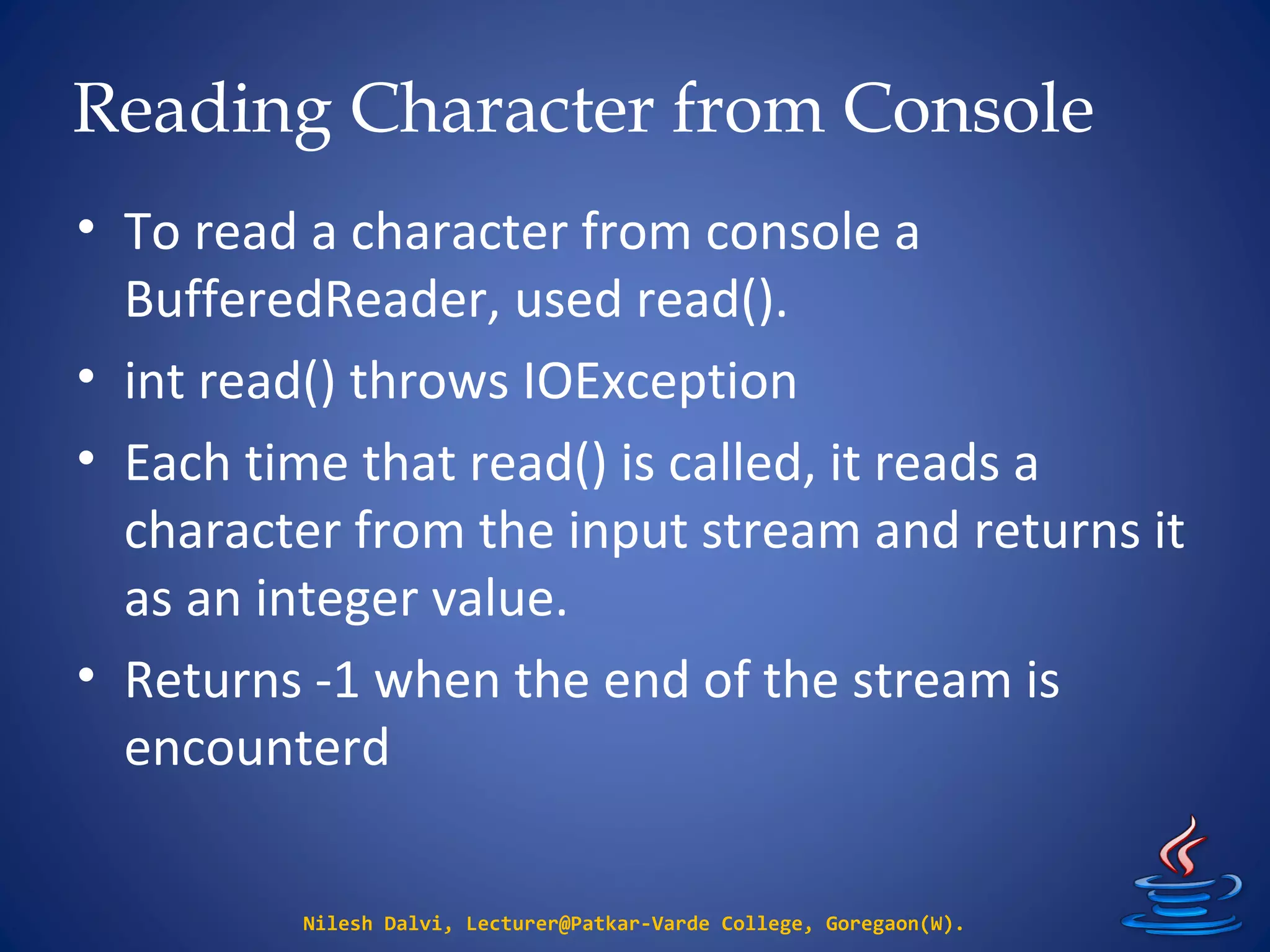 Reading Character from Console
• To read a character from console a
BufferedReader, used read().
• int read() throws IOException
• Each time that read() is called, it reads a
character from the input stream and returns it
as an integer value.
• Returns -1 when the end of the stream is
encounterd
Nilesh Dalvi, Lecturer@Patkar-Varde College, Goregaon(W).
 