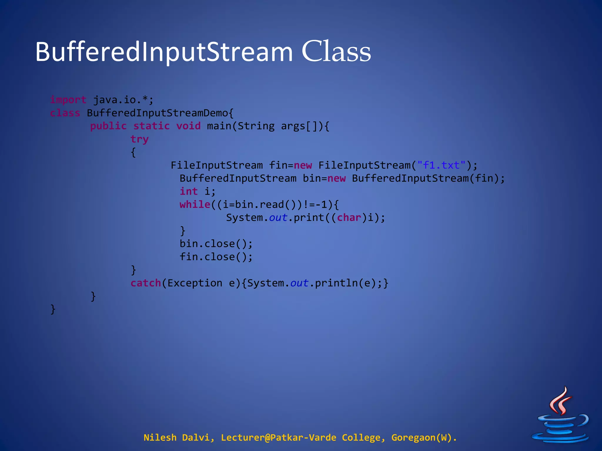 BufferedInputStream Class
Nilesh Dalvi, Lecturer@Patkar-Varde College, Goregaon(W).
import java.io.*;
class BufferedInputStreamDemo{
public static void main(String args[]){
try
{
FileInputStream fin=new FileInputStream("f1.txt");
BufferedInputStream bin=new BufferedInputStream(fin);
int i;
while((i=bin.read())!=-1){
System.out.print((char)i);
}
bin.close();
fin.close();
}
catch(Exception e){System.out.println(e);}
}
}
 