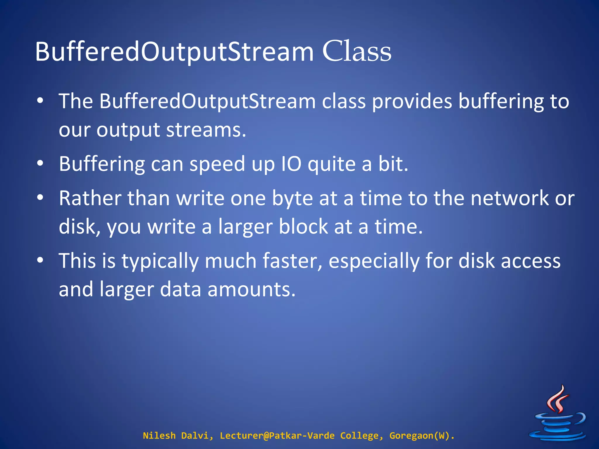 BufferedOutputStream Class
Nilesh Dalvi, Lecturer@Patkar-Varde College, Goregaon(W).
• The BufferedOutputStream class provides buffering to
our output streams.
• Buffering can speed up IO quite a bit.
• Rather than write one byte at a time to the network or
disk, you write a larger block at a time.
• This is typically much faster, especially for disk access
and larger data amounts.
 