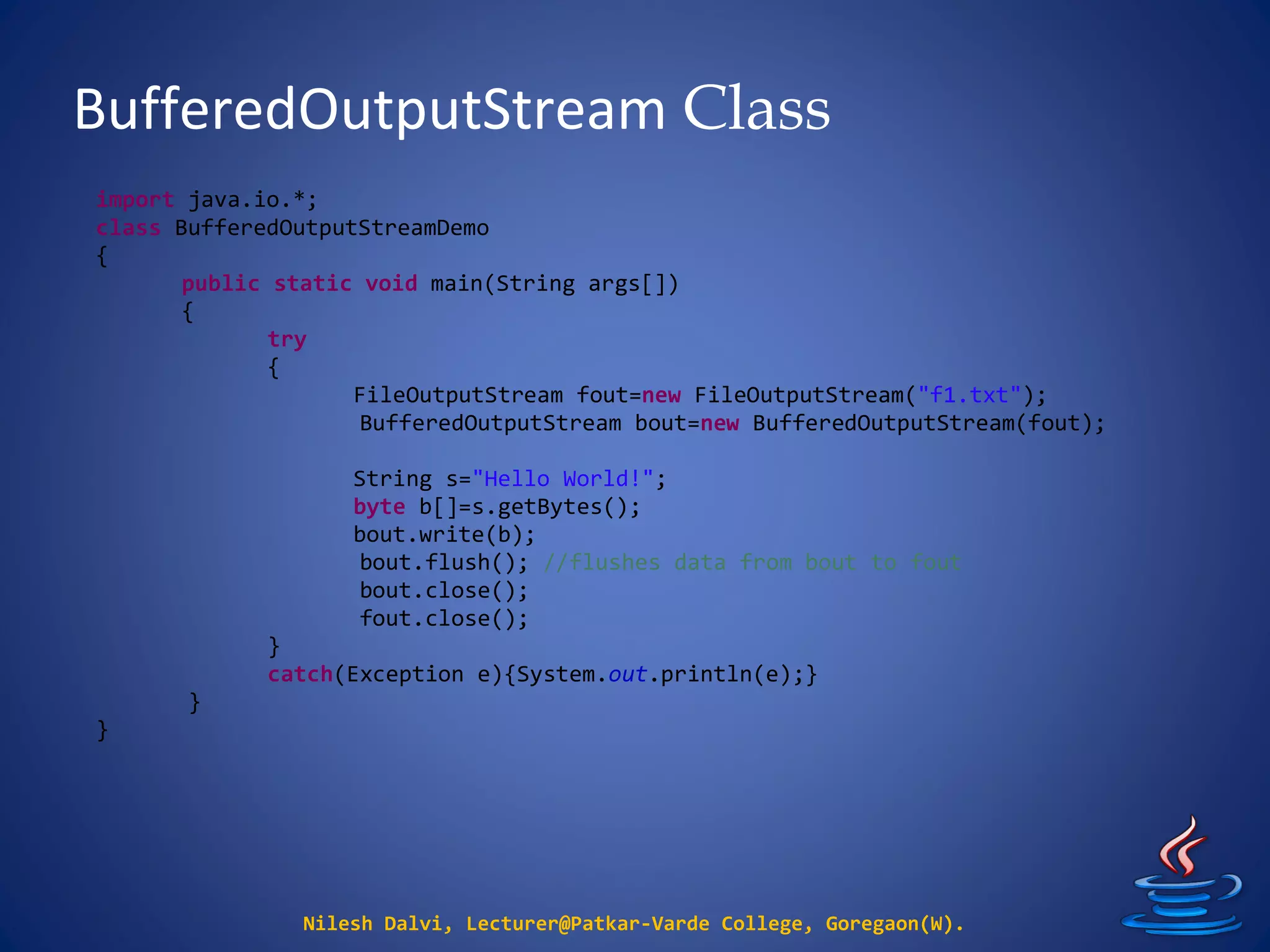 BufferedOutputStream Class
Nilesh Dalvi, Lecturer@Patkar-Varde College, Goregaon(W).
import java.io.*;
class BufferedOutputStreamDemo
{
public static void main(String args[])
{
try
{
FileOutputStream fout=new FileOutputStream("f1.txt");
BufferedOutputStream bout=new BufferedOutputStream(fout);
String s="Hello World!";
byte b[]=s.getBytes();
bout.write(b);
bout.flush(); //flushes data from bout to fout
bout.close();
fout.close();
}
catch(Exception e){System.out.println(e);}
}
}
 