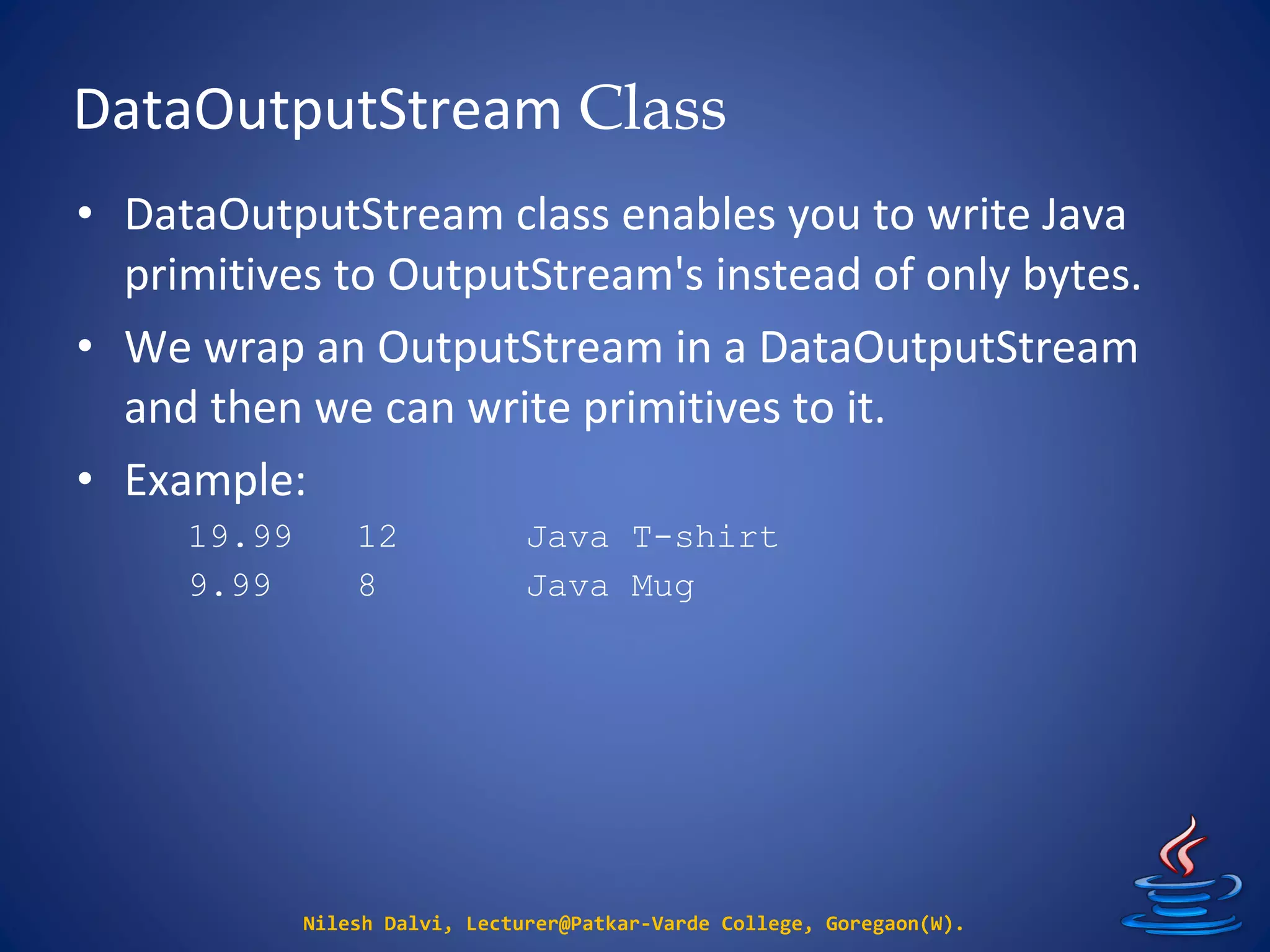 DataOutputStream Class
Nilesh Dalvi, Lecturer@Patkar-Varde College, Goregaon(W).
• DataOutputStream class enables you to write Java
primitives to OutputStream's instead of only bytes.
• We wrap an OutputStream in a DataOutputStream
and then we can write primitives to it.
• Example:
19.99 12 Java T-shirt
9.99 8 Java Mug
 