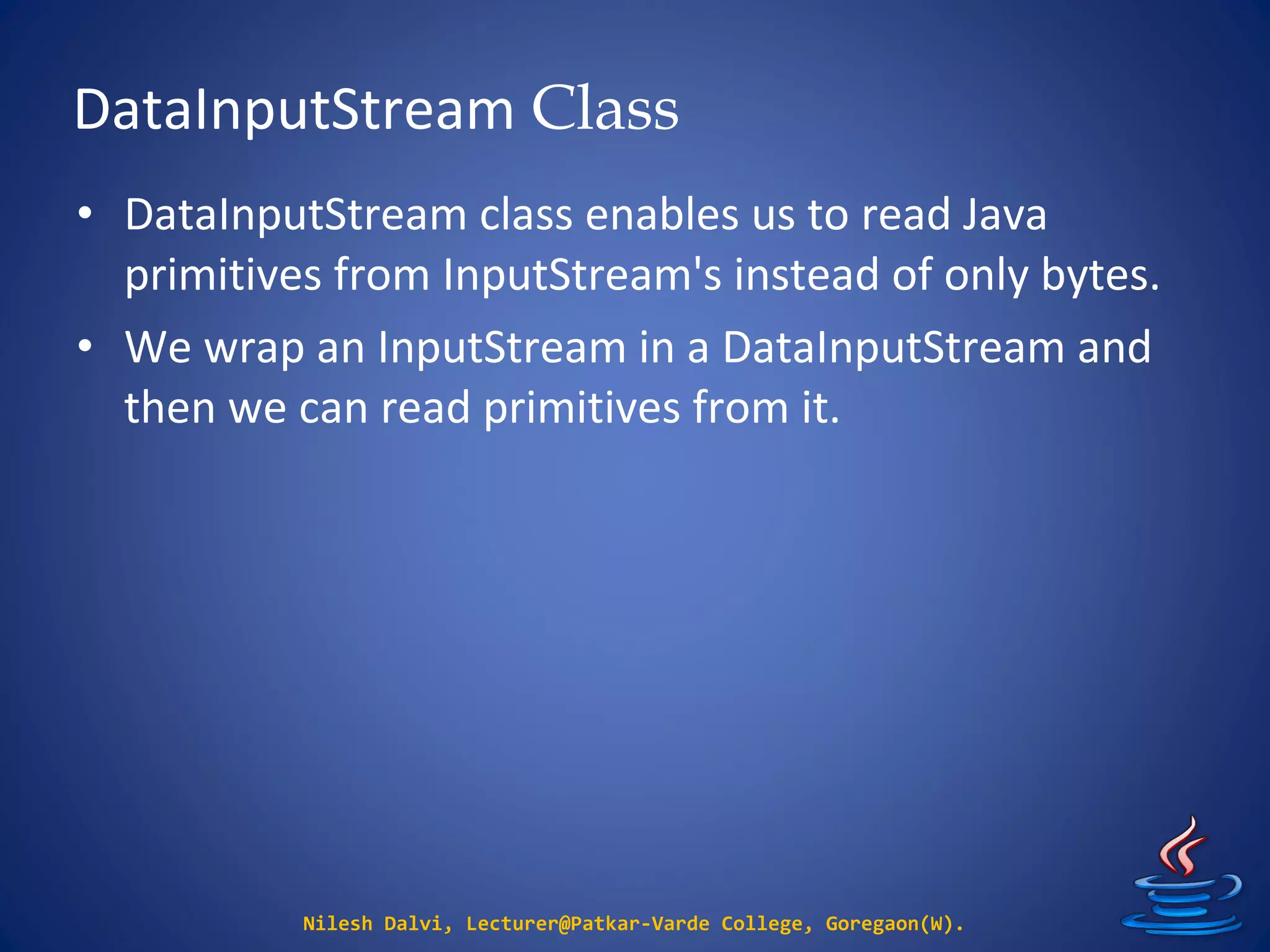 DataInputStream Class
Nilesh Dalvi, Lecturer@Patkar-Varde College, Goregaon(W).
• DataInputStream class enables us to read Java
primitives from InputStream's instead of only bytes.
• We wrap an InputStream in a DataInputStream and
then we can read primitives from it.
 