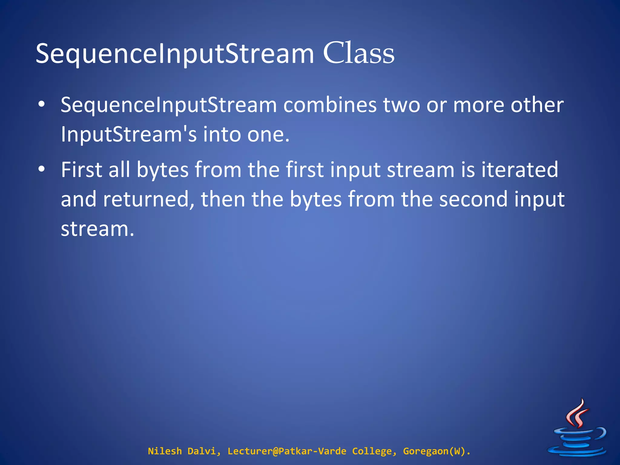 SequenceInputStream Class
Nilesh Dalvi, Lecturer@Patkar-Varde College, Goregaon(W).
• SequenceInputStream combines two or more other
InputStream's into one.
• First all bytes from the first input stream is iterated
and returned, then the bytes from the second input
stream.
 