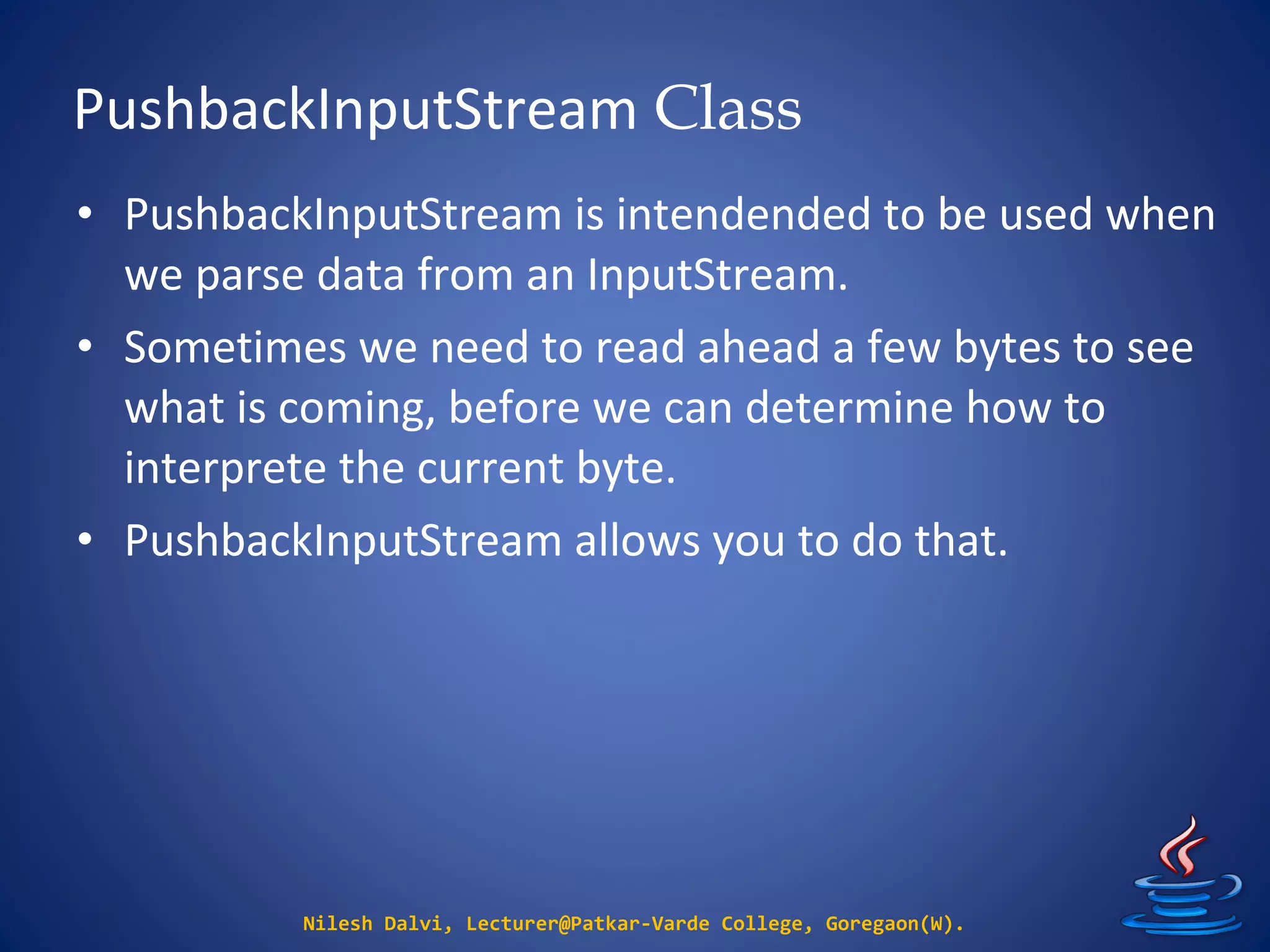 PushbackInputStream Class
Nilesh Dalvi, Lecturer@Patkar-Varde College, Goregaon(W).
• PushbackInputStream is intendended to be used when
we parse data from an InputStream.
• Sometimes we need to read ahead a few bytes to see
what is coming, before we can determine how to
interprete the current byte.
• PushbackInputStream allows you to do that.
 