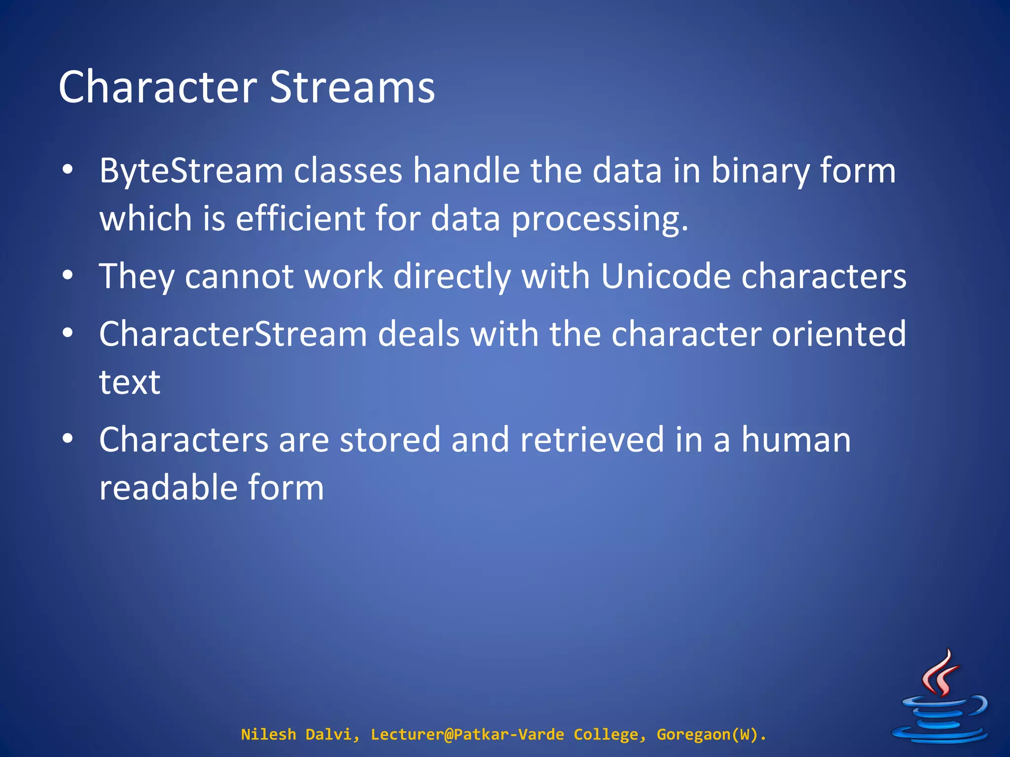 Character Streams
Nilesh Dalvi, Lecturer@Patkar-Varde College, Goregaon(W).
• ByteStream classes handle the data in binary form
which is efficient for data processing.
• They cannot work directly with Unicode characters
• CharacterStream deals with the character oriented
text
• Characters are stored and retrieved in a human
readable form
 