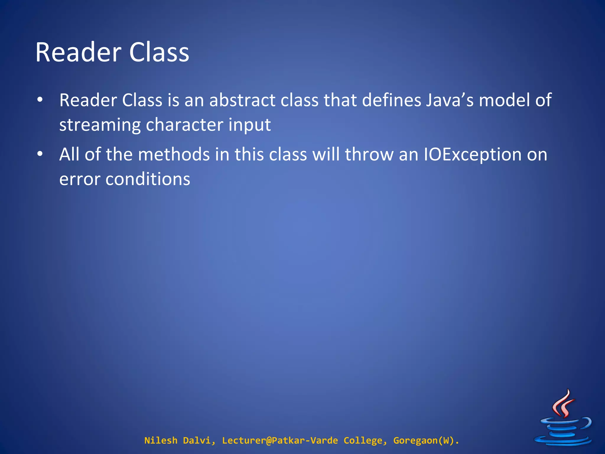 Reader Class
Nilesh Dalvi, Lecturer@Patkar-Varde College, Goregaon(W).
• Reader Class is an abstract class that defines Java’s model of
streaming character input
• All of the methods in this class will throw an IOException on
error conditions
 