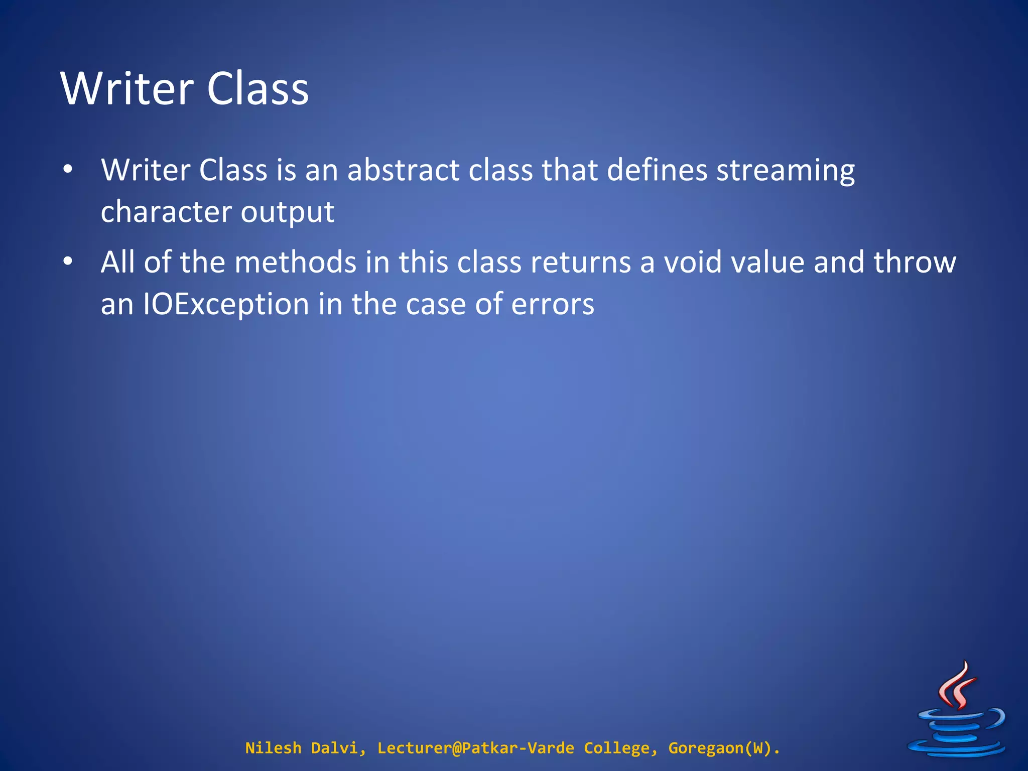 Writer Class
Nilesh Dalvi, Lecturer@Patkar-Varde College, Goregaon(W).
• Writer Class is an abstract class that defines streaming
character output
• All of the methods in this class returns a void value and throw
an IOException in the case of errors
 