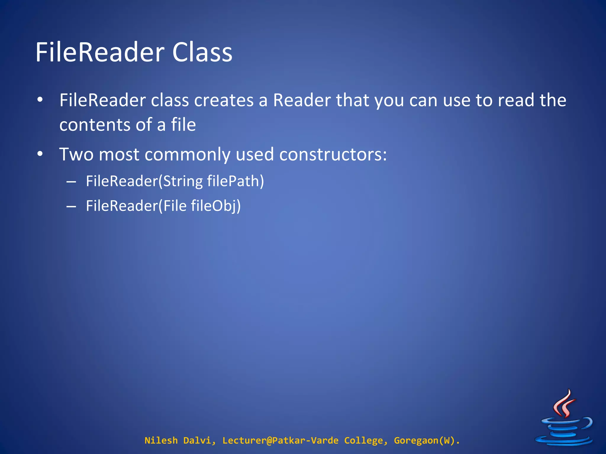 FileReader Class
Nilesh Dalvi, Lecturer@Patkar-Varde College, Goregaon(W).
• FileReader class creates a Reader that you can use to read the
contents of a file
• Two most commonly used constructors:
– FileReader(String filePath)
– FileReader(File fileObj)
 