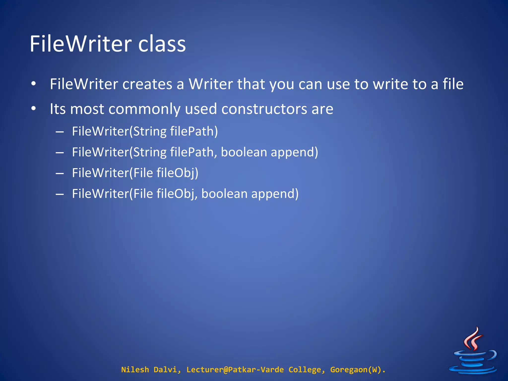 FileWriter class
Nilesh Dalvi, Lecturer@Patkar-Varde College, Goregaon(W).
• FileWriter creates a Writer that you can use to write to a file
• Its most commonly used constructors are
– FileWriter(String filePath)
– FileWriter(String filePath, boolean append)
– FileWriter(File fileObj)
– FileWriter(File fileObj, boolean append)
 