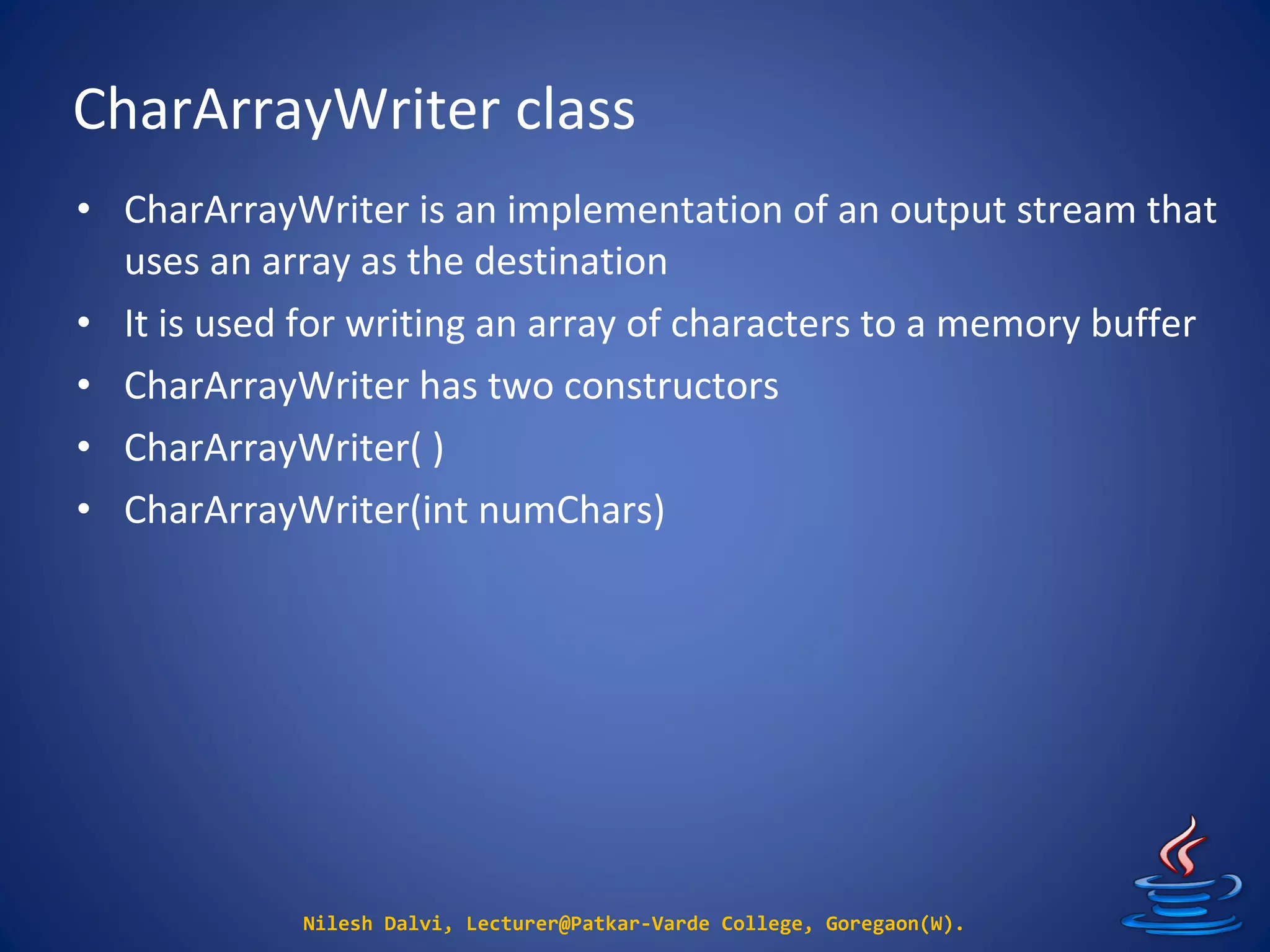 CharArrayWriter class
Nilesh Dalvi, Lecturer@Patkar-Varde College, Goregaon(W).
• CharArrayWriter is an implementation of an output stream that
uses an array as the destination
• It is used for writing an array of characters to a memory buffer
• CharArrayWriter has two constructors
• CharArrayWriter( )
• CharArrayWriter(int numChars)
 