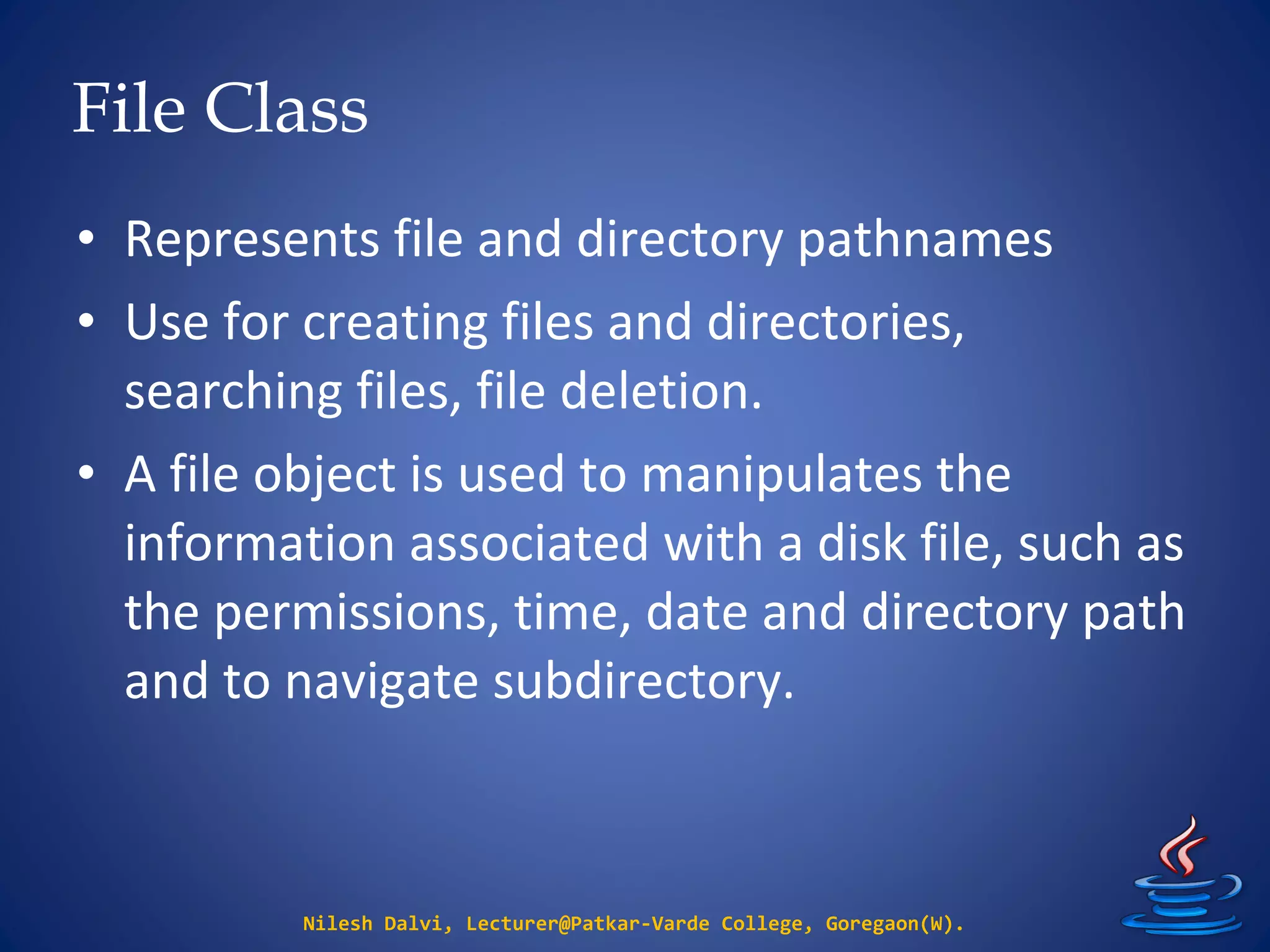 File Class
Nilesh Dalvi, Lecturer@Patkar-Varde College, Goregaon(W).
• Represents file and directory pathnames
• Use for creating files and directories,
searching files, file deletion.
• A file object is used to manipulates the
information associated with a disk file, such as
the permissions, time, date and directory path
and to navigate subdirectory.
 