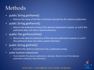 Methods
Nilesh Dalvi, Lecturer@Patkar-Varde College, Goregaon(W).
• public String getName()
– Returns the name of the file or directory denoted by this abstract pathname.
• public String getParent()
– Returns the pathname string of this abstract pathname's parent, or null if this
pathname does not name a parent directory.
• public File getParentFile()
– Returns the abstract pathname of this abstract pathname's parent, or null if
this pathname does not name a parent directory.
• public String getPath()
– Converts this abstract pathname into a pathname string.
• public boolean isAbsolute()
– Tests whether this abstract pathname is absolute. Returns true if this abstract
pathname is absolute, false otherwise
 