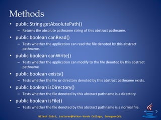 Methods
Nilesh Dalvi, Lecturer@Patkar-Varde College, Goregaon(W).
• public String getAbsolutePath()
– Returns the absolute pathname string of this abstract pathname.
• public boolean canRead()
– Tests whether the application can read the file denoted by this abstract
pathname.
• public boolean canWrite()
– Tests whether the application can modify to the file denoted by this abstract
pathname
• public boolean exists()
– Tests whether the file or directory denoted by this abstract pathname exists.
• public boolean isDirectory()
– Tests whether the file denoted by this abstract pathname is a directory
• public boolean isFile()
– Tests whether the file denoted by this abstract pathname is a normal file.
 