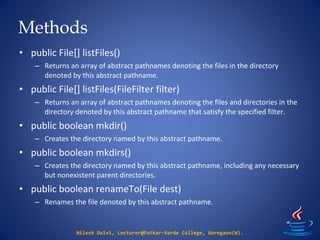 Methods
Nilesh Dalvi, Lecturer@Patkar-Varde College, Goregaon(W).
• public File[] listFiles()
– Returns an array of abstract pathnames denoting the files in the directory
denoted by this abstract pathname.
• public File[] listFiles(FileFilter filter)
– Returns an array of abstract pathnames denoting the files and directories in the
directory denoted by this abstract pathname that satisfy the specified filter.
• public boolean mkdir()
– Creates the directory named by this abstract pathname.
• public boolean mkdirs()
– Creates the directory named by this abstract pathname, including any necessary
but nonexistent parent directories.
• public boolean renameTo(File dest)
– Renames the file denoted by this abstract pathname.
 