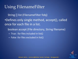 Using FilenameFilter
Nilesh Dalvi, Lecturer@Patkar-Varde College, Goregaon(W).
String [] list (FilenameFilter fobj)
•Defines only single method, accept(), called
once for each file in a list.
boolean accept (File directory, String filename)
– True : for files included in list()
– False :for files excluded in list()
 