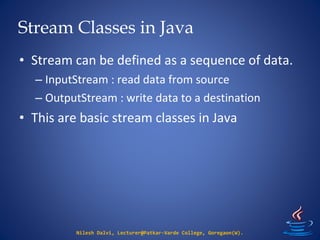 Stream Classes in Java
Nilesh Dalvi, Lecturer@Patkar-Varde College, Goregaon(W).
• Stream can be defined as a sequence of data.
– InputStream : read data from source
– OutputStream : write data to a destination
• This are basic stream classes in Java
 