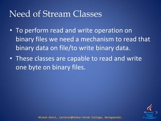 Need of Stream Classes
Nilesh Dalvi, Lecturer@Patkar-Varde College, Goregaon(W).
• To perform read and write operation on
binary files we need a mechanism to read that
binary data on file/to write binary data.
• These classes are capable to read and write
one byte on binary files.
 