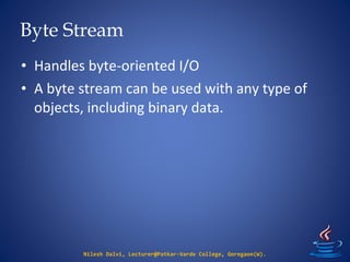 Byte Stream
Nilesh Dalvi, Lecturer@Patkar-Varde College, Goregaon(W).
• Handles byte-oriented I/O
• A byte stream can be used with any type of
objects, including binary data.
 