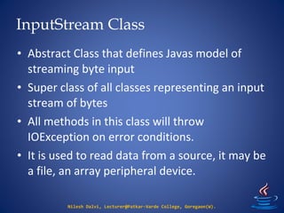 InputStream Class
Nilesh Dalvi, Lecturer@Patkar-Varde College, Goregaon(W).
• Abstract Class that defines Javas model of
streaming byte input
• Super class of all classes representing an input
stream of bytes
• All methods in this class will throw
IOException on error conditions.
• It is used to read data from a source, it may be
a file, an array peripheral device.
 