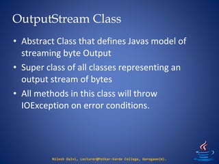 OutputStream Class
Nilesh Dalvi, Lecturer@Patkar-Varde College, Goregaon(W).
• Abstract Class that defines Javas model of
streaming byte Output
• Super class of all classes representing an
output stream of bytes
• All methods in this class will throw
IOException on error conditions.
 