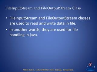 FileInputStream and FileOutputStream Class
Nilesh Dalvi, Lecturer@Patkar-Varde College, Goregaon(W).
• FileInputStream and FileOutputStream classes
are used to read and write data in file.
• In another words, they are used for file
handling in java.
 
