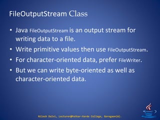 FileOutputStream Class
Nilesh Dalvi, Lecturer@Patkar-Varde College, Goregaon(W).
• Java FileOutputStream is an output stream for
writing data to a file.
• Write primitive values then use FileOutputStream.
• For character-oriented data, prefer FileWriter.
• But we can write byte-oriented as well as
character-oriented data.
 