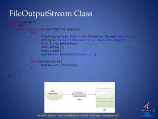 FileOutputStream Class
Nilesh Dalvi, Lecturer@Patkar-Varde College, Goregaon(W).
import java.io.*;
class Test{
public static void main(String args[]){
try{
FileOutputstream fout = new FileOutputStream("abc.txt");
String s="Sachin Tendulkar is my favourite player";
byte b[]=s.getBytes();//converting string into byte array
fout.write(b);
fout.close();
System.out.println("success...");
}
catch(Exception e){
System.out.println(e);
}
}
}
 
