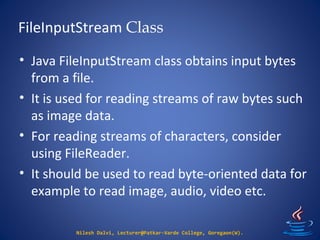 FileInputStream Class
Nilesh Dalvi, Lecturer@Patkar-Varde College, Goregaon(W).
• Java FileInputStream class obtains input bytes
from a file.
• It is used for reading streams of raw bytes such
as image data.
• For reading streams of characters, consider
using FileReader.
• It should be used to read byte-oriented data for
example to read image, audio, video etc.
 