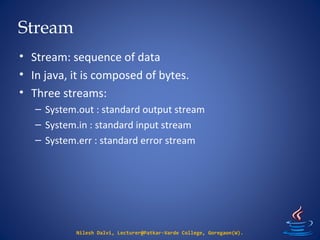 Stream
• Stream: sequence of data
• In java, it is composed of bytes.
• Three streams:
– System.out : standard output stream
– System.in : standard input stream
– System.err : standard error stream
Nilesh Dalvi, Lecturer@Patkar-Varde College, Goregaon(W).
 