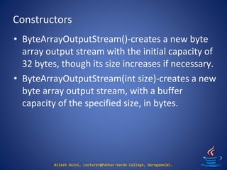 Constructors
Nilesh Dalvi, Lecturer@Patkar-Varde College, Goregaon(W).
• ByteArrayOutputStream()-creates a new byte
array output stream with the initial capacity of
32 bytes, though its size increases if necessary.
• ByteArrayOutputStream(int size)-creates a new
byte array output stream, with a buffer
capacity of the specified size, in bytes.
 