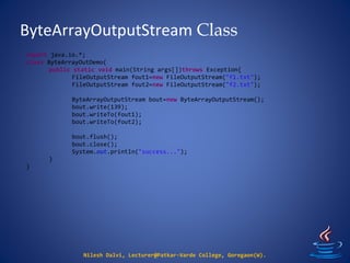 ByteArrayOutputStream Class
Nilesh Dalvi, Lecturer@Patkar-Varde College, Goregaon(W).
import java.io.*;
class ByteArrayOutDemo{
public static void main(String args[])throws Exception{
FileOutputStream fout1=new FileOutputStream("f1.txt");
FileOutputStream fout2=new FileOutputStream("f2.txt");
ByteArrayOutputStream bout=new ByteArrayOutputStream();
bout.write(139);
bout.writeTo(fout1);
bout.writeTo(fout2);
bout.flush();
bout.close();
System.out.println("success...");
}
}
 