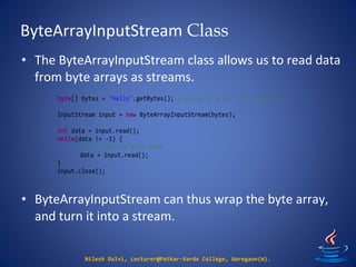 ByteArrayInputStream Class
Nilesh Dalvi, Lecturer@Patkar-Varde College, Goregaon(W).
• The ByteArrayInputStream class allows us to read data
from byte arrays as streams.
• ByteArrayInputStream can thus wrap the byte array,
and turn it into a stream.
byte[] bytes = "Hello".getBytes(); //get byte array from somewhere.
InputStream input = new ByteArrayInputStream(bytes);
int data = input.read();
while(data != -1) {
//do something with data
data = input.read();
}
input.close();
 