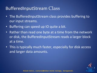 BufferedInputStream Class
Nilesh Dalvi, Lecturer@Patkar-Varde College, Goregaon(W).
• The BufferedInputStream class provides buffering to
our input streams.
• Buffering can speed up IO quite a bit.
• Rather than read one byte at a time from the network
or disk, the BufferedInputStream reads a larger block
at a time.
• This is typically much faster, especially for disk access
and larger data amounts.
 