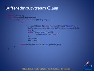 BufferedInputStream Class
Nilesh Dalvi, Lecturer@Patkar-Varde College, Goregaon(W).
import java.io.*;
class BufferedInputStreamDemo{
public static void main(String args[]){
try
{
FileInputStream fin=new FileInputStream("f1.txt");
BufferedInputStream bin=new BufferedInputStream(fin);
int i;
while((i=bin.read())!=-1){
System.out.print((char)i);
}
bin.close();
fin.close();
}
catch(Exception e){System.out.println(e);}
}
}
 