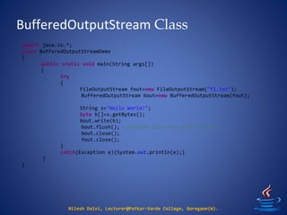 BufferedOutputStream Class
Nilesh Dalvi, Lecturer@Patkar-Varde College, Goregaon(W).
import java.io.*;
class BufferedOutputStreamDemo
{
public static void main(String args[])
{
try
{
FileOutputStream fout=new FileOutputStream("f1.txt");
BufferedOutputStream bout=new BufferedOutputStream(fout);
String s="Hello World!";
byte b[]=s.getBytes();
bout.write(b);
bout.flush(); //flushes data from bout to fout
bout.close();
fout.close();
}
catch(Exception e){System.out.println(e);}
}
}
 