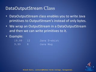 DataOutputStream Class
Nilesh Dalvi, Lecturer@Patkar-Varde College, Goregaon(W).
• DataOutputStream class enables you to write Java
primitives to OutputStream's instead of only bytes.
• We wrap an OutputStream in a DataOutputStream
and then we can write primitives to it.
• Example:
19.99 12 Java T-shirt
9.99 8 Java Mug
 