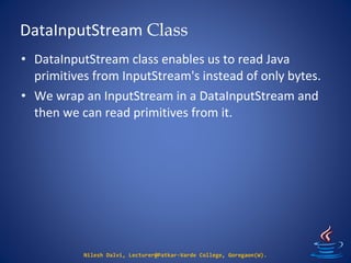 DataInputStream Class
Nilesh Dalvi, Lecturer@Patkar-Varde College, Goregaon(W).
• DataInputStream class enables us to read Java
primitives from InputStream's instead of only bytes.
• We wrap an InputStream in a DataInputStream and
then we can read primitives from it.
 