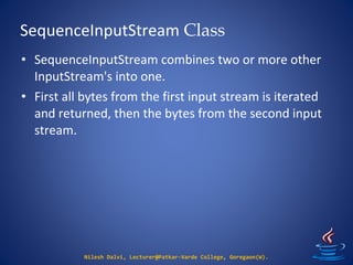 SequenceInputStream Class
Nilesh Dalvi, Lecturer@Patkar-Varde College, Goregaon(W).
• SequenceInputStream combines two or more other
InputStream's into one.
• First all bytes from the first input stream is iterated
and returned, then the bytes from the second input
stream.
 