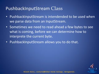 PushbackInputStream Class
Nilesh Dalvi, Lecturer@Patkar-Varde College, Goregaon(W).
• PushbackInputStream is intendended to be used when
we parse data from an InputStream.
• Sometimes we need to read ahead a few bytes to see
what is coming, before we can determine how to
interprete the current byte.
• PushbackInputStream allows you to do that.
 