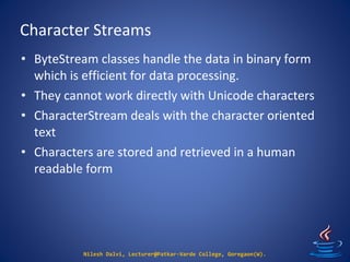Character Streams
Nilesh Dalvi, Lecturer@Patkar-Varde College, Goregaon(W).
• ByteStream classes handle the data in binary form
which is efficient for data processing.
• They cannot work directly with Unicode characters
• CharacterStream deals with the character oriented
text
• Characters are stored and retrieved in a human
readable form
 