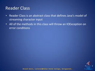 Reader Class
Nilesh Dalvi, Lecturer@Patkar-Varde College, Goregaon(W).
• Reader Class is an abstract class that defines Java’s model of
streaming character input
• All of the methods in this class will throw an IOException on
error conditions
 