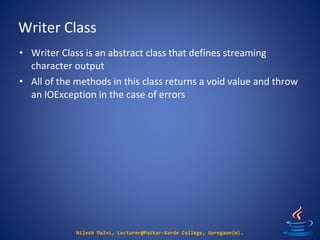 Writer Class
Nilesh Dalvi, Lecturer@Patkar-Varde College, Goregaon(W).
• Writer Class is an abstract class that defines streaming
character output
• All of the methods in this class returns a void value and throw
an IOException in the case of errors
 